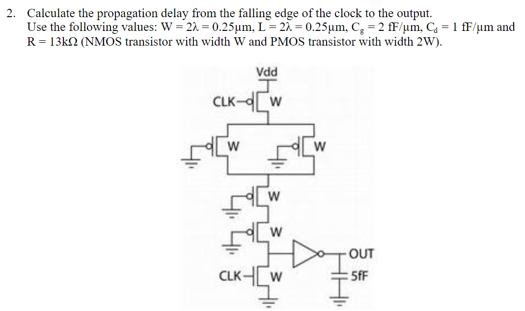 Calculate the propagation delay from the falling edge of the clock to the output. Use the following values: W = 2λ = 0.25 μm, L = 2λ = 0.25 μm, Cg = 2 fF/μm, Cd = 1 fF/μm and R = 13 kΩ (NMOS transistor with width W and PMOS transistor with width 2W ).