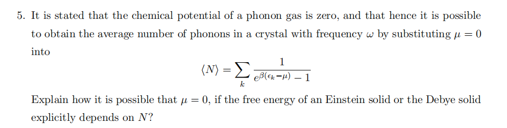 5. It is stated that the chemical potential of a phonon gas is zero, and that hence it is possible to obtain the average number of phonons in a crystal with frequency ω by substituting µ = 0 into ⟨N⟩ = k 1 e β(ϵk−µ) − 1 Explain how it is possible that µ = 0, if the free energy of an Einstein solid or the Debye solid explicitly depends on N ?