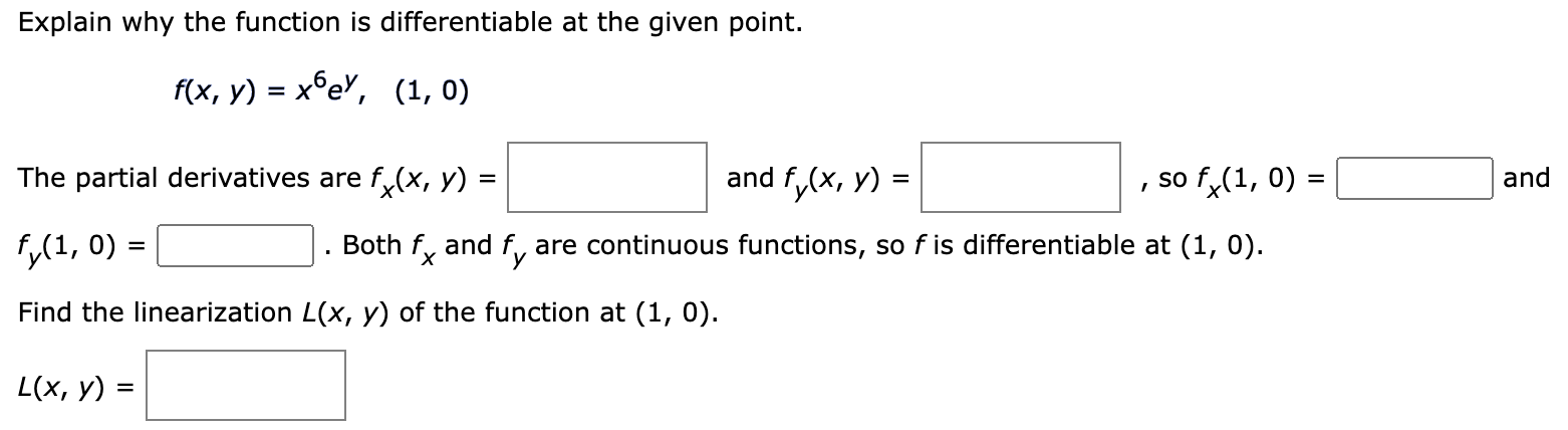 Explain why the function is differentiable at the given point. f(x, y) = x6ey, (1, 0) The partial derivatives are fx(x, y) = and fy(x, y) = , so fx(1, 0) = and fy(1, 0) = . Both fx and fy are continuous functions, so f is differentiable at (1, 0). Find the linearization L(x, y) of the function at (1, 0). L(x, y) =