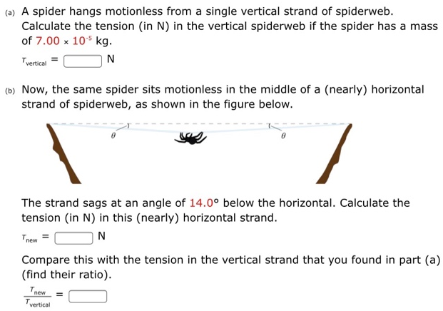 (a) A spider hangs motionless from a single vertical strand of spiderweb. Calculate the tension (in N) in the vertical spiderweb if the spider has a mass of 7.00×10−5 kg. τvertical = N (b) Now, the same spider sits motionless in the middle of a (nearly) horizontal strand of spiderweb, as shown in the figure below. The strand sags at an angle of 14.0∘ below the horizontal. Calculate the tension (in N ) in this (nearly) horizontal strand. Tnew = N Compare this with the tension in the vertical strand that you found in part (a) (find their ratio). Tnew Tvertical =