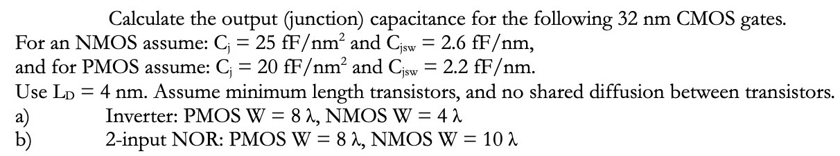 Calculate the output (junction) capacitance for the following 32 nm CMOS gates. For an NMOS assume: Cj = 25 fF/nm2 and Cisw = 2.6 fF/nm, and for PMOS assume: Cj = 20 fF/nm2 and Cjsw = 2.2 fF/nm. Use LD = 4 nm. Assume minimum length transistors, and no shared diffusion between transistors. a) Inverter: PMOSW = 8 λ, NMOSW = 4 λ b) 2-input NOR: PMOS W = 8 λ, NMOSW = 10 λ