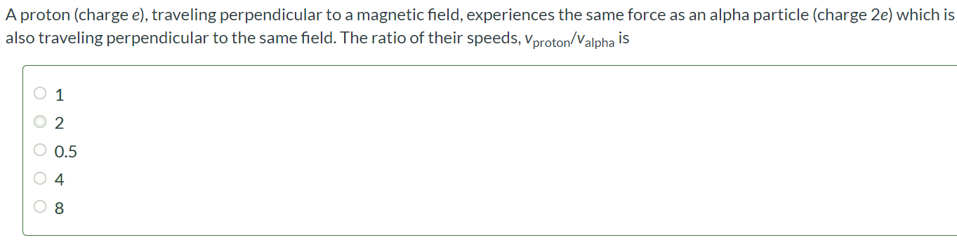 A proton (charge e), traveling perpendicular to a magnetic field, experiences the same force as an alpha particle (charge 2e ) which is also traveling perpendicular to the same field. The ratio of their speeds, vproton/valpha is 1 2 0.5 4 8