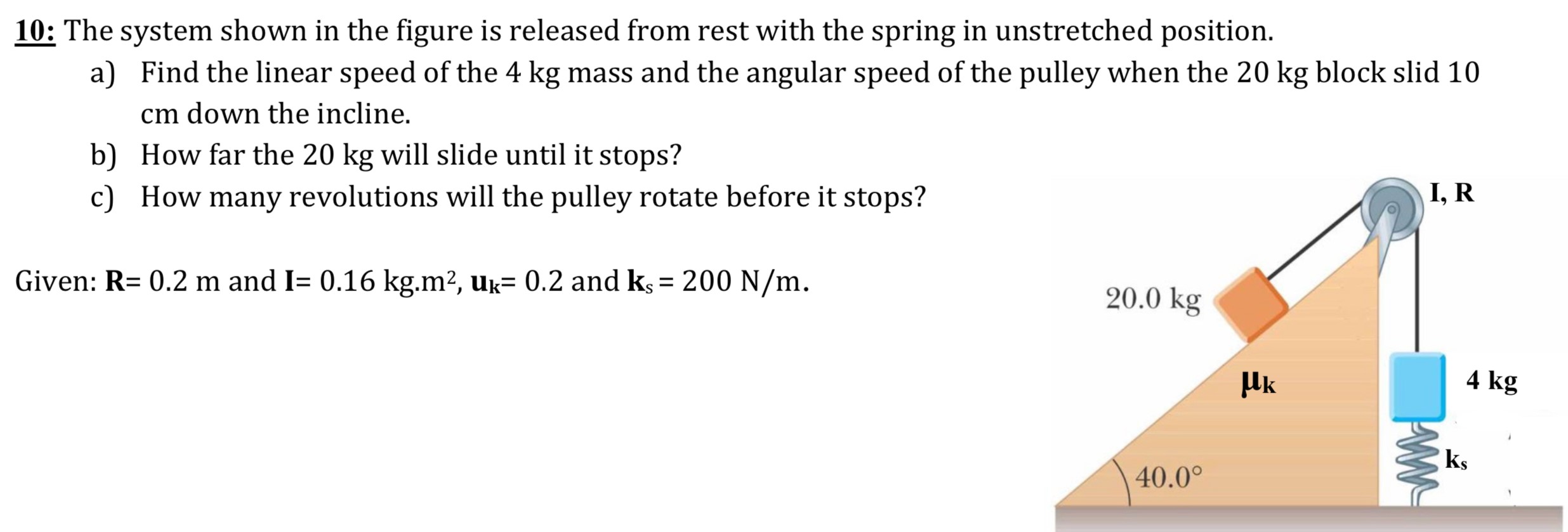 10: The system shown in the figure is released from rest with the spring in unstretched position. a) Find the linear speed of the 4 kg mass and the angular speed of the pulley when the 20 kg block slid 10 cm down the incline. b) How far the 20 kg will slide until it stops? c) How many revolutions will the pulley rotate before it stops?