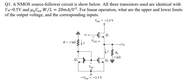 Q1. A NMOS source-follower circuit is show below. All three transistors used are identical with Vth = 0.5 V and μnCoxW/L = 20 mA/V2. For linear operation, what are the upper and lower limits of the output voltage, and the corresponding inputs. Calculate the average propagation delay of CMOS symmetric inverter shown in the figure below for C = 0.3 pF. Given KN′ = 100 μAV2 and VTN = 0.6 V. 1.2 ns 4.8 ns 3.6 ns 2.4 ns 