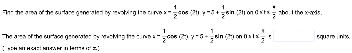 Find the area of the surface generated by revolving the curve x = 12 cos⁡(2t), y = 5+12 sin⁡(2t) on 0 ≤ t ≤ π2 about the x-axis. The area of the surface generated by revolving the curve x = 12 cos⁡(2t), y = 5+12 sin⁡(2t) on 0 ≤ t ≤ π2 is square units. (Type an exact answer in terms of π. ) 