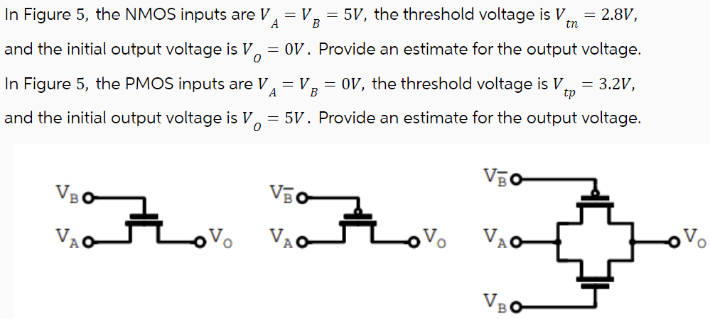 In Figure 5, the NMOS inputs are VA = VB = 5 V, the threshold voltage is Vtn = 2.8 V, and the initial output voltage is VO = 0 V. Provide an estimate for the output voltage. In Figure 5, the PMOS inputs are VA = VB = 0 V, the threshold voltage is Vtp = 3.2 V, and the initial output voltage is VO = 5 V. Provide an estimate for the output voltage.