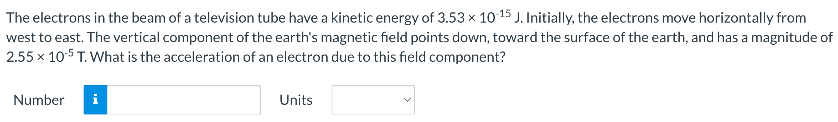 The electrons in the beam of a television tube have a kinetic energy of 3.53×10−15 J. Initially, the electrons move horizontally from west to east. The vertical component of the earth's magnetic field points down, toward the surface of the earth, and has a magnitude of 2.55×10−5 T. What is the acceleration of an electron due to this field component? Number Units