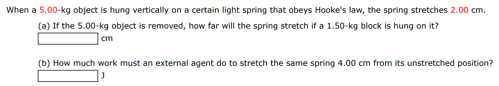 When a 5.00-kg object is hung vertically on a certain light spring that obeys Hooke's law, the spring stretches 2.00 cm. (a) If the 5.00−kg object is removed, how far will the spring stretch if a 1.50−kg block is hung on it? cm (b) How much work must an external agent do to stretch the same spring 4.00 cm from its unstretched position? J 