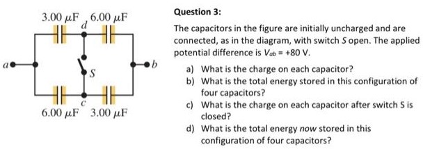 Question 3: The capacitors in the figure are initially uncharged and are connected, as in the diagram, with switch S open. The applied potential difference is Vab = +80 V. a) What is the charge on each capacitor? b) What is the total energy stored in this configuration of four capacitors? c) What is the charge on each capacitor after switch S is closed? d) What is the total energy now stored in this configuration of four capacitors?