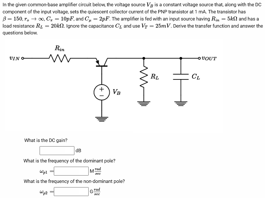 In the given common-base amplifier circuit below, the voltage source VB is a constant voltage source that, along with the DC component of the input voltage, sets the quiescent collector current of the PNP transistor at 1 mA. The transistor has β = 150, ro → ∞, Cπ = 10pF, and Cµ = 2pF. The amplifier is fed with an input source having Rin = 5kΩ and has a load resistance RL = 20kΩ. Ignore the capacitance CL and use VT = 25mV. Derive the transfer function and answer the questions below. What is the DC gain? dB What is the frequency of the dominant pole? ωp1 = M rad/sec What is the frequency of the non-dominant pole? ωp2 = G rad/sec