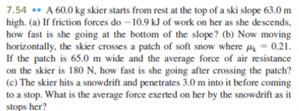 A 60.0 kg skier starts from rest at the top of a ski slope 63.0 m high. (a) If friction forces do −10.9 kJ of work on her as she descends, how fast is she going at the bottom of the slope? (b) Now moving horizontally, the skier crosses a patch of soft snow where μk = 0.21. If the patch is 65.0 m wide and the average force of air resistance on the skier is 180 N, how fast is she going after crossing the patch? (c) The skier hits a snowdrift and penetrates 3.0 m into it before coming to a stop. What is the average force exerted on her by the snowdrift as it stops her?