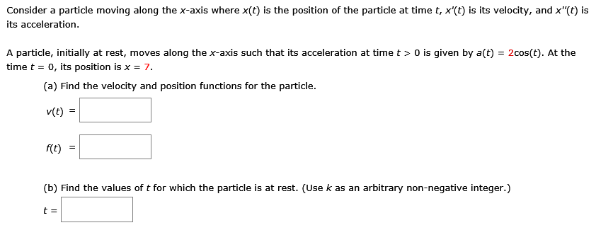 Consider a particle moving along the x-axis where x(t) is the position of the particle at time t, x′(t) is its velocity, and x′′(t) is its acceleration. A particle, initially at rest, moves along the x-axis such that its acceleration at time t > 0 is given by a(t) = 2cos⁡(t). At the time t = 0, its position is x = 7. (a) Find the velocity and position functions for the particle. v(t) = f(t) = (b) Find the values of t for which the particle is at rest. (Use k as an arbitrary non-negative integer. ) t =