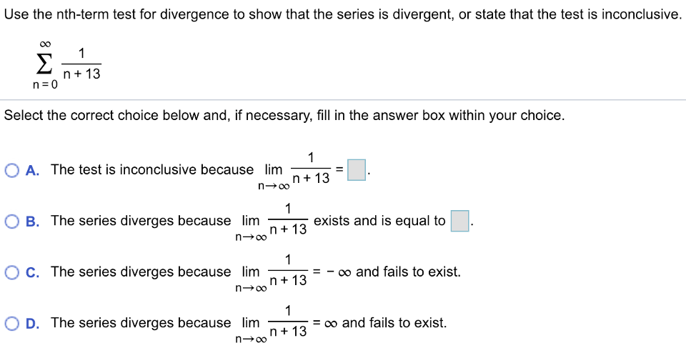 Use the nth-term test for divergence to show that the series is divergent, or state that the test is inconclusive. ∑ n = 0 ∞ 1 n + 13 Select the correct choice below and, if necessary, fill in the answer box within your choice. A. The test is inconclusive because lim n → ∞ 1 n + 13 = ◻. B. The series diverges because lim n → ∞ 1 n + 13 exists and is equal to ◻. C. The series diverges because lim n → ∞ 1 n + 13 = − ∞ and fails to exist. D. The series diverges because lim n → ∞ 1 n + 13 = ∞ and fails to exist. 