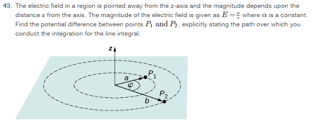 The electric field in a region is pointed away from the z-axis and the magnitude depends upon the distance s from the axis. The magnitude of the electric field is given as E = α/s where α is a constant. Find the potential difference between points P1 and P2, explicitly stating the path over which you conduct the integration for the line integral.