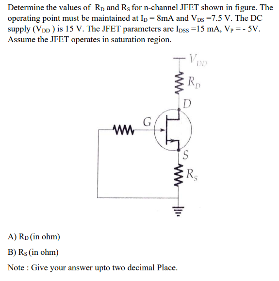 Determine the values of RD and RS for n-channel JFET shown in figure. The operating point must be maintained at ID = 8 mA and VDS = 7.5 V. The DC supply (VDD) is 15 V. The JFET parameters are IDSS = 15 mA, VP = −5 V. Assume the JFET operates in saturation region. A) RD( in ohm) B) RS( in ohm ) Note : Give your answer upto two decimal Place.