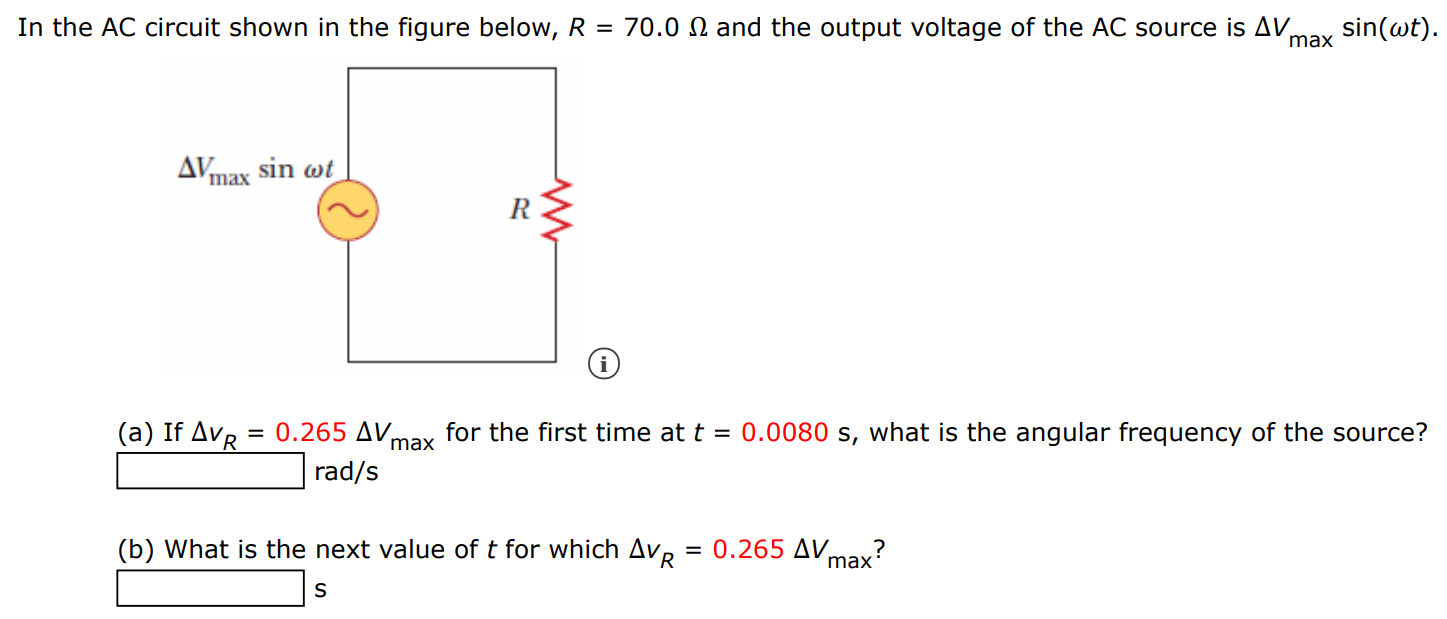 In the AC circuit shown in the figure below, R = 70.0 Ω and the output voltage of the AC source is ΔVmaxsin⁡(ωt). (a) If ΔvR = 0.265 Δvmax for the first time at t = 0.0080 s, what is the angular frequency of the source? rad/s (b) What is the next value of t for which ΔvR = 0.265 Δvmax? s