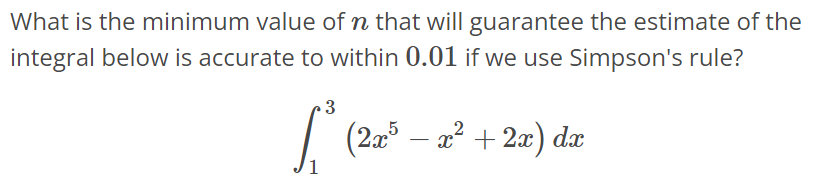 What is the minimum value of n that will guarantee the estimate of the integral below is accurate to within 0.01 if we use Simpson's rule? ∫ 3 1 (2x^5 – x^2 + 2x)dx