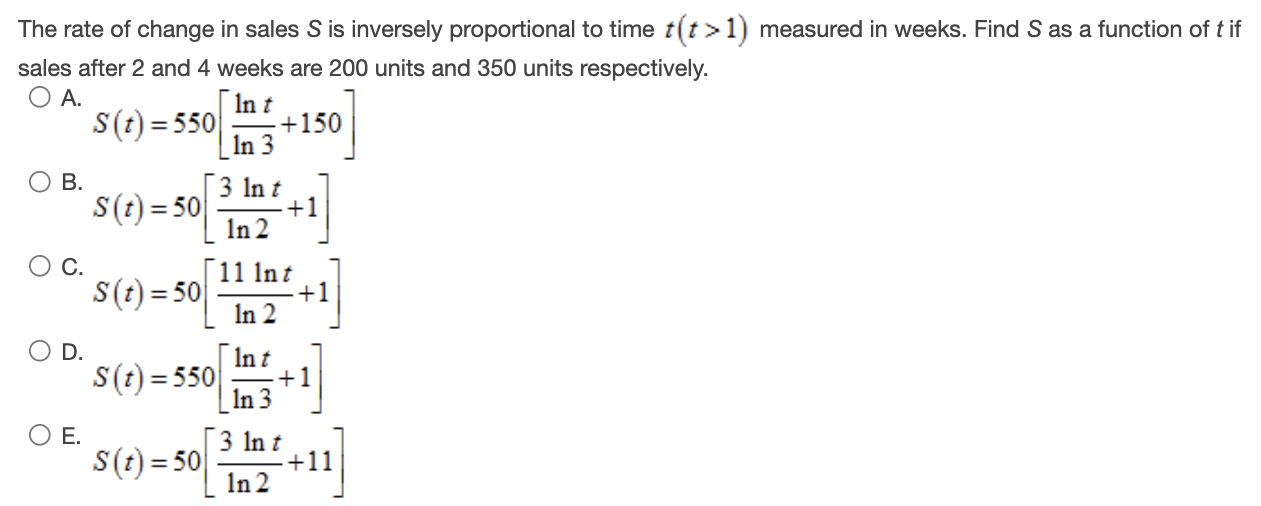 The rate of change in sales S is inversely proportional to time t(t > 1) measured in weeks. Find S as a function of t if sales after 2 and 4 weeks are 200 units and 350 units respectively. A. S(t) = 550[ln⁡t ln⁡3 + 150] B. S(t) = 50[3 ln⁡t ln⁡2 + 1] C. S(t) = 50[11 ln⁡t ln⁡2 + 1] D. S(t) = 550[ln⁡t ln⁡3 + 1] E. S(t) = 50[3 ln⁡t ln⁡2 + 11]