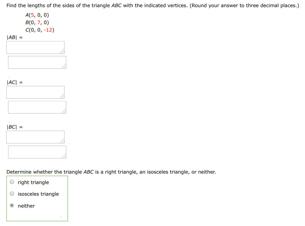 Find the lengths of the sides of the triangle ABC with the indicated vertices. (Round your answer to three decimal places.) A(5, 0, 0) B(0, 7, 0) C(0, 0, − 12) |AC| = |BC| = Determine whether the triangle ABC is a right triangle, an isosceles triangle, or neither. right triangle isosceles triangle neither 