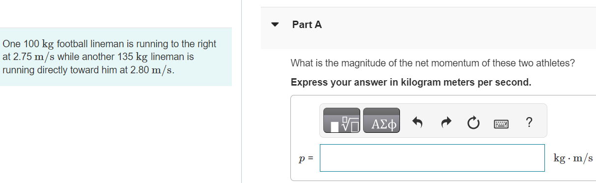 Part A One 100 kg football lineman is running to the right at 2.75 m/s while another 135 kg lineman is running directly toward him at 2.80 m/s. What is the magnitude of the net momentum of these two athletes? Express your answer in kilogram meters per second. AΣϕ ? p = kg⋅m/s Part B What is the direction of the net momentum of these two athletes? to the left to the right Submit Request Answer Part C What is their total kinetic energy? Express your answer in joules. AΣϕ Ktotal = J? 