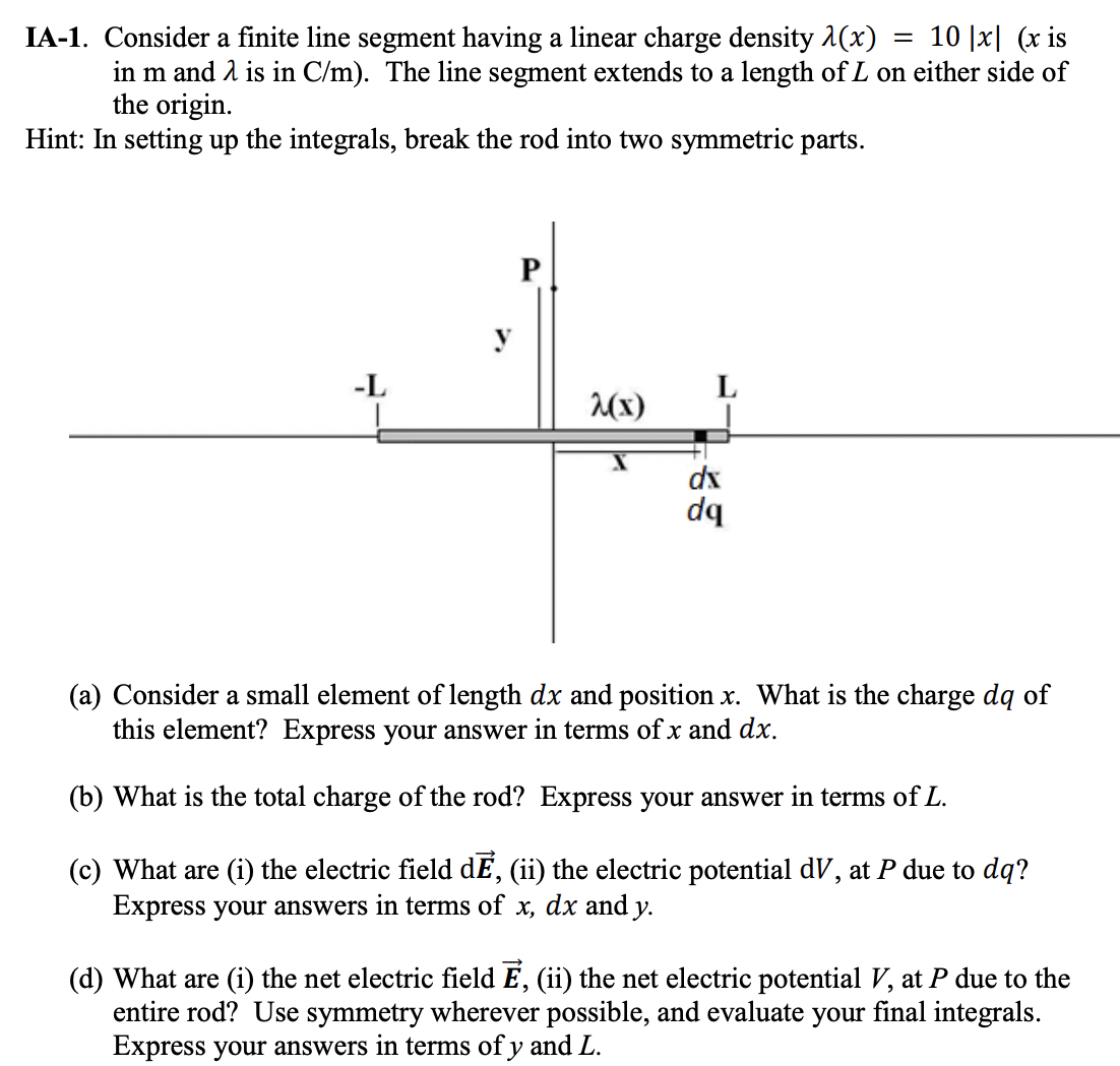 IA-1. Consider a finite line segment having a linear charge density λ(x) = 10|x| (x is in m and λ is in C/m ). The line segment extends to a length of L on either side of the origin. Hint: In setting up the integrals, break the rod into two symmetric parts. (a) Consider a small element of length dx and position x. What is the charge dq of this element? Express your answer in terms of x and dx. (b) What is the total charge of the rod? Express your answer in terms of L. (c) What are (i) the electric field dE→, (ii) the electric potential dV, at P due to dq ? Express your answers in terms of x, dx and y. (d) What are (i) the net electric field E→, (ii) the net electric potential V, at P due to the entire rod? Use symmetry wherever possible, and evaluate your final integrals. Express your answers in terms of y and L. 