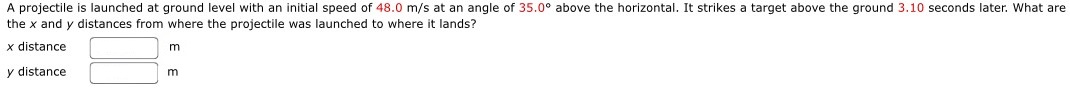 A projectile is launched at ground level with an initial speed of 48.0 m/s at an angle of 35.0∘ above the horizontal. It strikes a target above the ground 3.10 seconds later. What are the x and y distances from where the projectile was launched to where it lands? x distance m y distance m