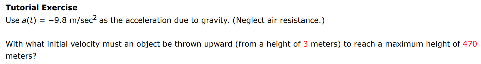 Tutorial Exercise Use a(t) = −9.8 m/sec2 as the acceleration due to gravity. (Neglect air resistance. ) With what initial velocity must an object be thrown upward (from a height of 3 meters) to reach a maximum height of 470 meters? 