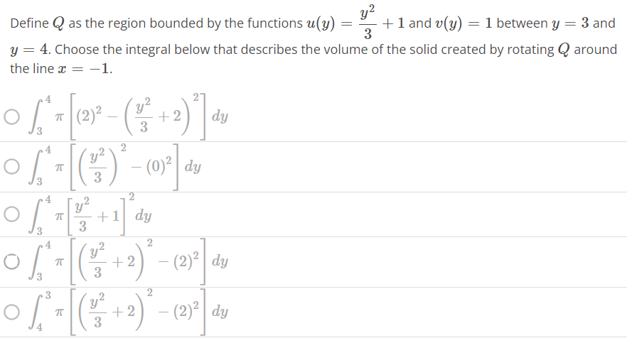 Define Q as the region bounded by the functions u(y) = y^2 / 3 + 1 and v(y) = 1 between y = 3 and y = 4. Choose the integral below that describes the volume of the solid created by rotating Q around the line x = -1. ∫3 4 π [(2)^2 - ( y^2 / 3 + 2)^2 ] dy ∫3 4 π [( y^2 / 3 ) 2 - (0)^2 ] dy ∫3 4 π [ y^2 / 3 + 1]^2 dy ∫3 4 π [( y^2 / 3 + 2)^2 - (2)^2 ] dy ∫4 3 π [( y^2 / 3 + 2)^2 - (2)^2 ] dy