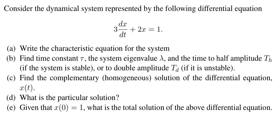 Consider the dynamical system represented by the following differential equation 3 dx dt + 2x = 1. (a) Write the characteristic equation for the system (b) Find time constant τ, the system eigenvalue λ, and the time to half amplitude Th (if the system is stable), or to double amplitude Td (if it is unstable). (c) Find the complementary (homogeneous) solution of the differential equation, x(t). (d) What is the particular solution? (e) Given that x(0) = 1, what is the total solution of the above differential equation.