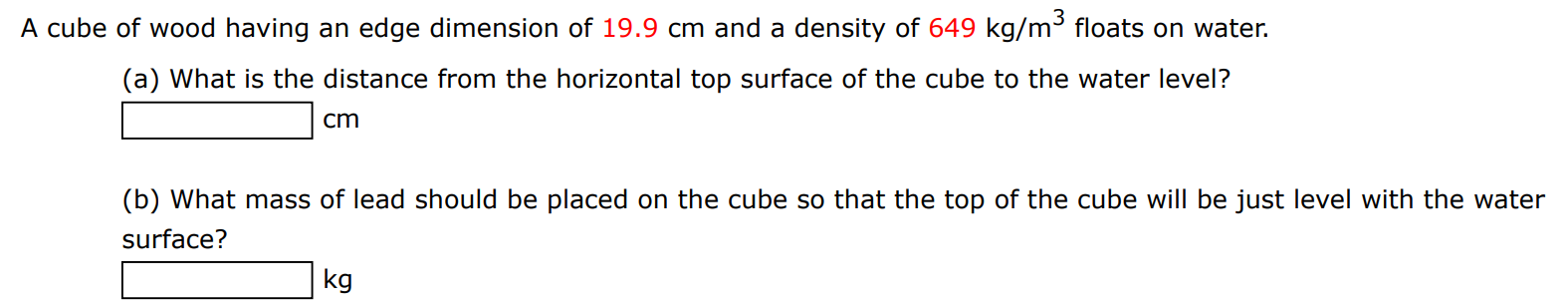 A cube of wood having an edge dimension of 19.9 cm and a density of 649 kg/m3 floats on water. (a) What is the distance from the horizontal top surface of the cube to the water level? cm (b) What mass of lead should be placed on the cube so that the top of the cube will be just level with the water surface? kg 