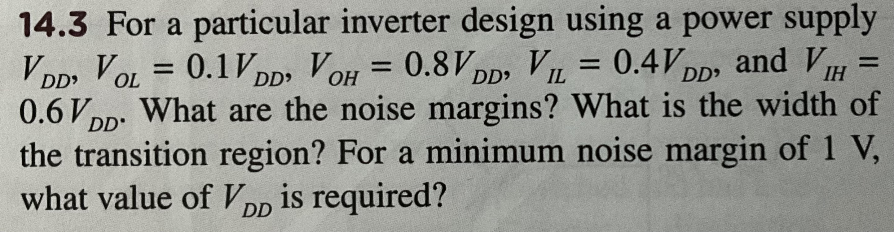 14.3 For a particular inverter design using a power supply VDD, VOL = 0.1VDD, VOH = 0.8VDD, VIL = 0.4VDD, and VIH = 0.6VDD. What are the noise margins? What is the width of the transition region? For a minimum noise margin of 1 V, what value of VDD is required? 