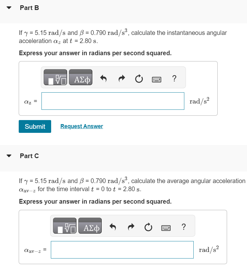 A fan blade rotates with angular velocity given by ωz(t) = γ − βt2 Part A Calculate the angular acceleration as a function of time. Express your answer in terms of the variables β, γ, and t. αz(t) = Part B If γ = 5.15 rad/s and β = 0.790 rad/s3, calculate the instantaneous angular acceleration αz at t = 2.80 s. Express your answer in radians per second squared. αz = rad/s2 Submit Request Answer Part C If γ = 5.15 rad/s and β = 0.790 rad/s3, calculate the average angular acceleration αav−z for the time interval t = 0 to t = 2.80 s. Express your answer in radians per second squared. αav−z = rad/s2