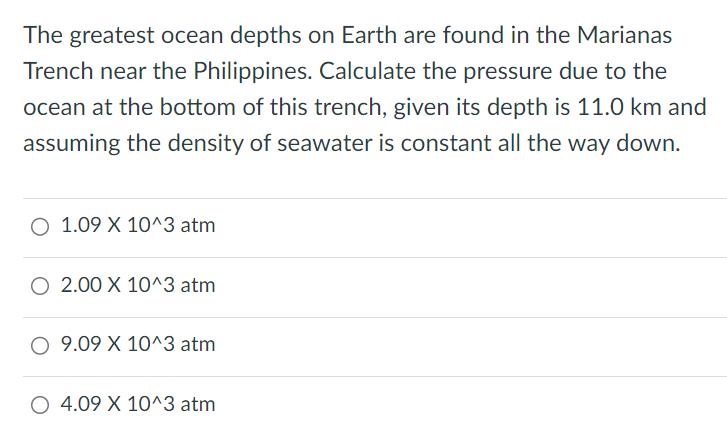 The greatest ocean depths on Earth are found in the Marianas Trench near the Philippines. Calculate the pressure due to the ocean at the bottom of this trench, given its depth is 11. 0 km and assuming the density of seawater is constant all the way down. 1. 09×10^3 atm 2. 00×10^3 atm 9. 09×10^3 atm 4. 09×10^3 atm