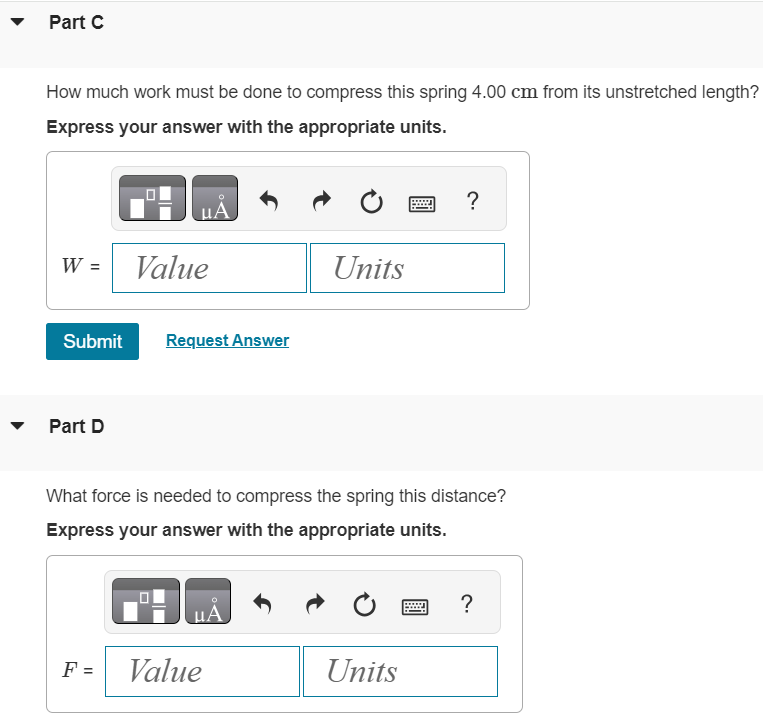 To stretch an ideal spring 9.00 cm from its unstretched length, 18.0 J of work must be done. What is the force constant of this spring? Express your answer with the appropriate units. k = Value Units Submit Request Answer Part B What magnitude force is needed to stretch the spring 9.00 cm from its unstretched length? Express your answer with the appropriate units. F = Part C How much work must be done to compress this spring 4.00 cm from its unstretched length? Express your answer with the appropriate units. W = Submit Request Answer Part D What force is needed to compress the spring this distance? Express your answer with the appropriate units. F =