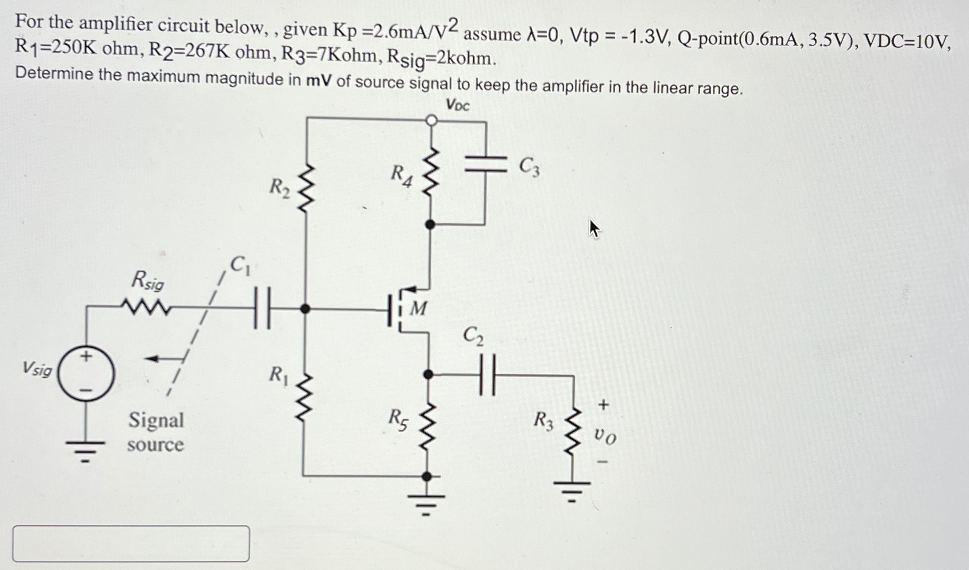 For the amplifier circuit below, , given Kp = 2.6 mA/V2 assume λ = 0, Vtp = −1.3 V, Q−point(0.6 mA, 3.5 V), VDC = 10 V, R1 = 250 K ohm, R2 = 267 K ohm, R3 = 7 Kohm, Rsig = 2 kohm. Determine the maximum magnitude in mV of source signal to keep the amplifier in the linear range.