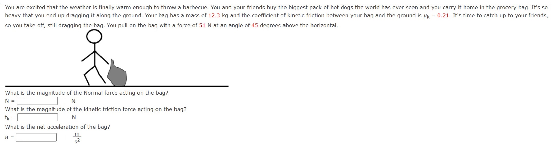 You are excited that the weather is finally warm enough to throw a barbecue. You and your friends buy the biggest pack of hot dogs the world has ever seen and you carry it home in the grocery bag. It's so heavy that you end up dragging it along the ground. Your bag has a mass of 12.3 kg and the coefficient of kinetic friction between your bag and the ground is μk = 0.21. It's time to catch up to your friends, so you take off, still dragging the bag. You pull on the bag with a force of 51 N at an angle of 45 degrees above the horizontal. What is the magnitude of the Normal force acting on the bag? N = N What is the magnitude of the kinetic friction force acting on the bag? fk = N What is the net acceleration of the bag? a = ms2
