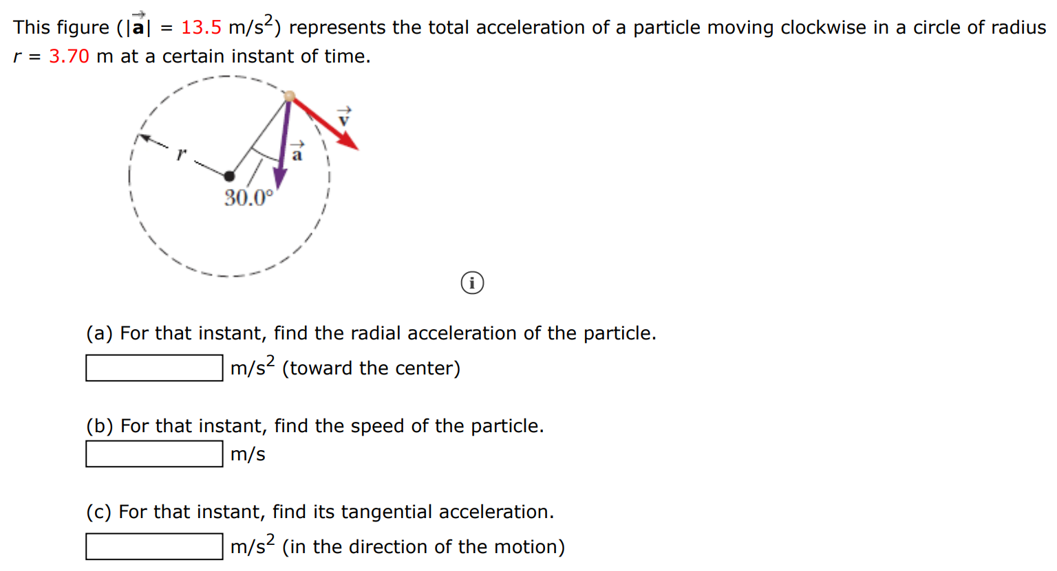 This figure (|a→| = 13.5 m/s2) represents the total acceleration of a particle moving clockwise in a circle of radius r = 3.70 m at a certain instant of time. (a) For that instant, find the radial acceleration of the particle. m/s2 (toward the center) (b) For that instant, find the speed of the particle. m/s (c) For that instant, find its tangential acceleration. m/s2 (in the direction of the motion) 