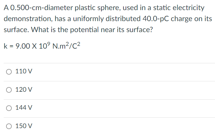 A 0.500-cm-diameter plastic sphere, used in a static electricity demonstration, has a uniformly distributed 40.0-pC charge on its surface. What is the potential near its surface? k = 9.00×109 N.m2/C2 110 V 120 V 144 V 150 V 