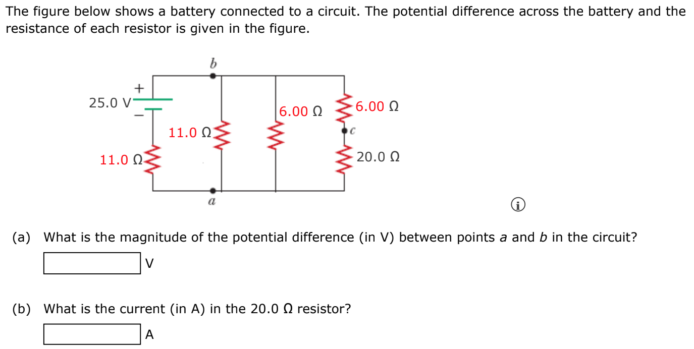 The figure below shows a battery connected to a circuit. The potential difference across the battery and the resistance of each resistor is given in the figure. (a) What is the magnitude of the potential difference (in V) between points a and b in the circuit? v (b) What is the current (in A) in the 20.0 Ω resistor? A