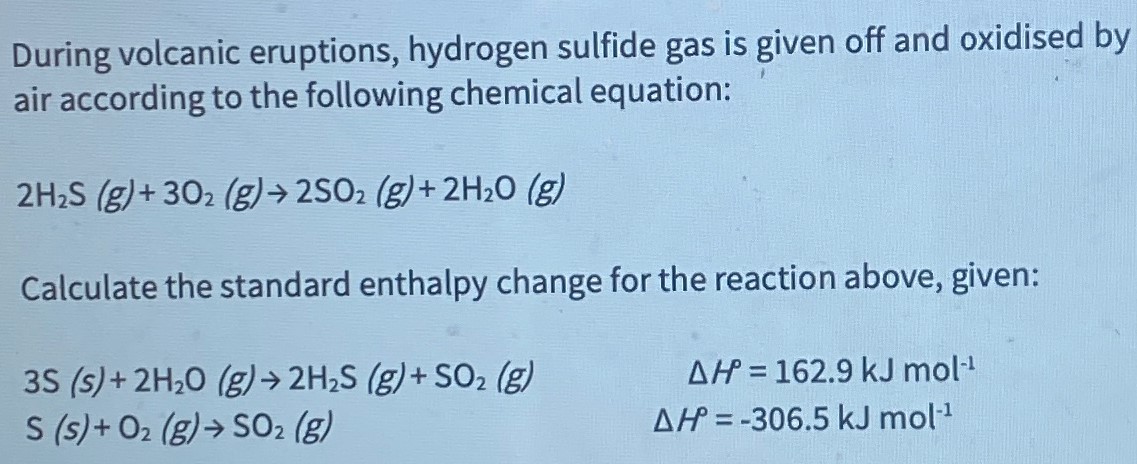 During volcanic eruptions, hydrogen sulfide gas is given off and oxidised by air according to the following chemical equation: 2 H2S(g) + 3O2(g) → 2SO2(g) + 2H2O(g) Calculate the standard enthalpy change for the reaction above, given: 3S(s) + 2H2O(g) → 2H2S(g) + SO2(g) ΔHP = 162.9 kJ mol−1 S(s) + O2(g) → SO2(g) ΔH = −306.5 kJ mol−1