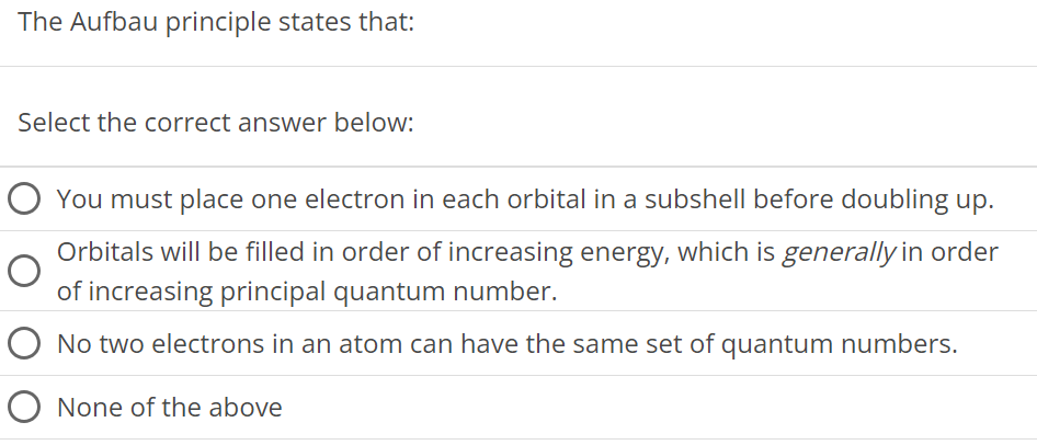 The Aufbau principle states that: Select the correct answer below: You must place one electron in each orbital in a subshell before doubling up. Orbitals will be filled in order of increasing energy, which is generally in order of increasing principal quantum number. No two electrons in an atom can have the same set of quantum numbers. None of the above 