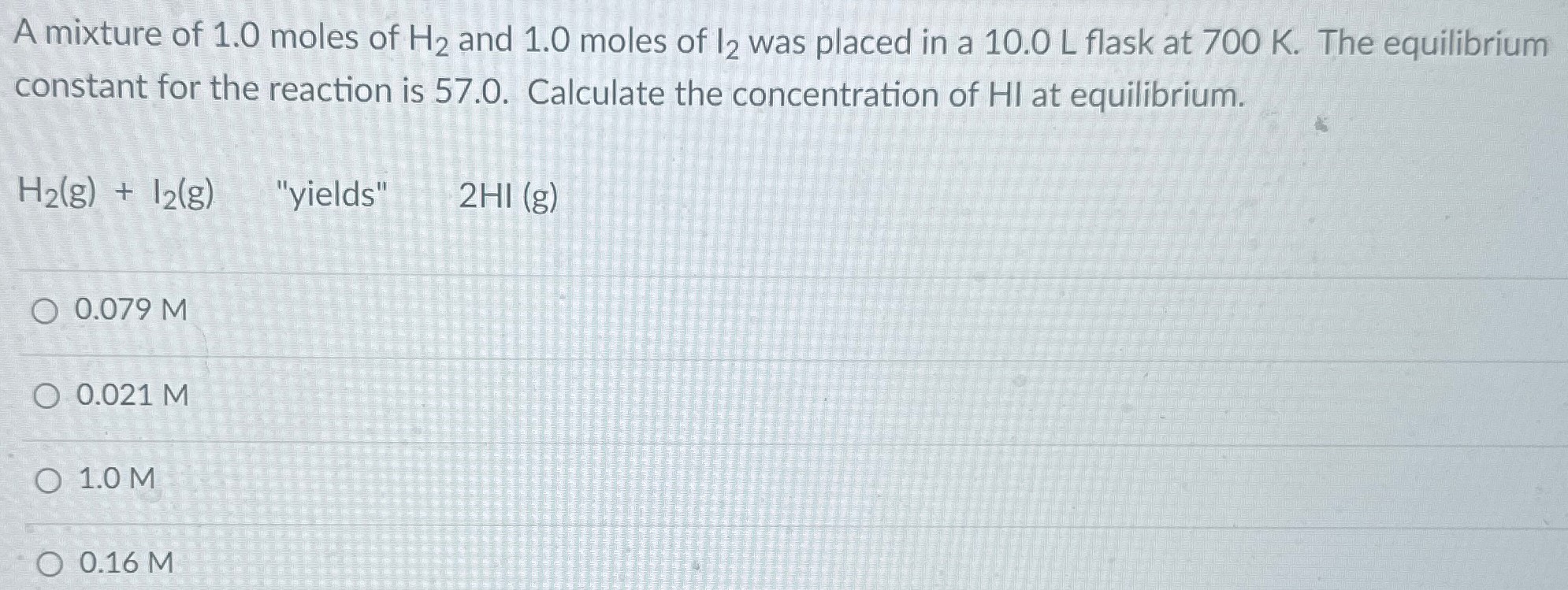 A mixture of 1.0 moles of H2 and 1.0 moles of I2 was placed in a 10.0 L flask at 700 K. The equilibrium constant for the reaction is 57.0. Calculate the concentration of HI at equilibrium. H2(g) + I2(g) "yields" 2HI(g) 0.079 M 0.021 M 1.0 M 0.16 M 