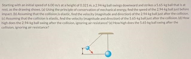 Starting with an initial speed of 6.00 m/s at a height of 0.321 m, 32.94−kg ball swings downward and strikes a 5.65−kg ball that is at rest, as the drawing shows. (a) Using the principle of conservation of mechanical energy, find the speed of the 2.94−kg ball just before impact. (b) Assuming that the collision is elastic, find the velocity (magnitude and direction) of the 2.94 kg ball just after the collision. (c) Assuming that the collision is elastic, find the velocity (magnitude and direction) of the 5.65−kg ball just after the collision. (d) How high does the 2.94−kg ball swing after the collision, ignoring air resistance? (e) How high does the 5.65−kg ball swing after the collision, ignoring air resistance?