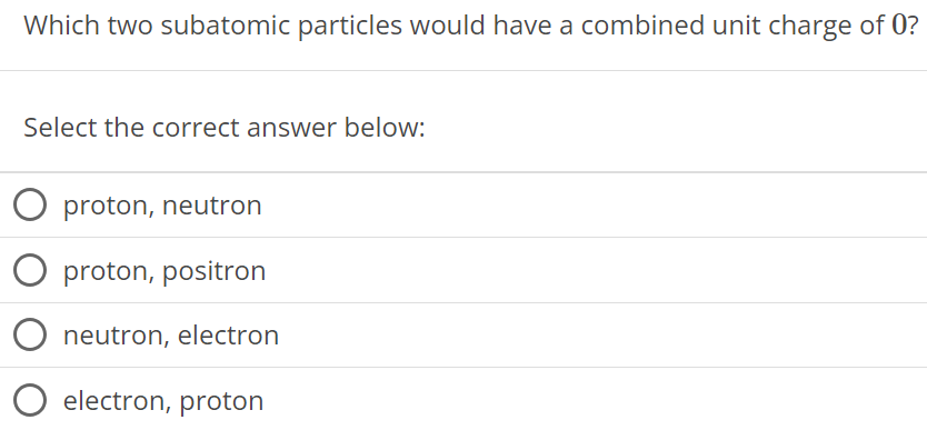 Which two subatomic particles would have a combined unit charge of 0 ? Select the correct answer below: proton, neutron proton, positron neutron, electron electron, proton 