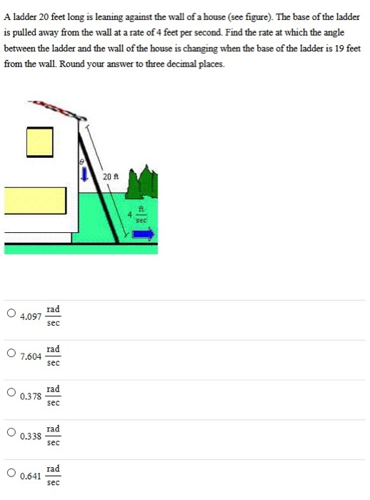 A ladder 20 feet long is leaning against the wall of a house (see figure). The base of the ladder is pulled away from the wall at a rate of 4 feet per second. Find the rate at which the angle between the ladder and the wall of the house is changing when the base of the ladder is 19 feet from the wall. Round your answer to three decimal places. 4.097 rad/sec 7.604 rad/sec 0.378 rad/sec 0.338 rad/sec 0.641 rad/sec