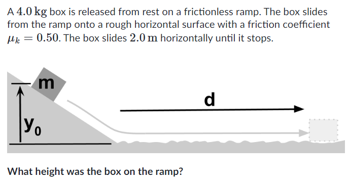 A 4.0 kg box is released from rest on a frictionless ramp. The box slides from the ramp onto a rough horizontal surface with a friction coefficient μk = 0.50. The box slides 2.0 m horizontally until it stops. d What height was the box on the ramp?