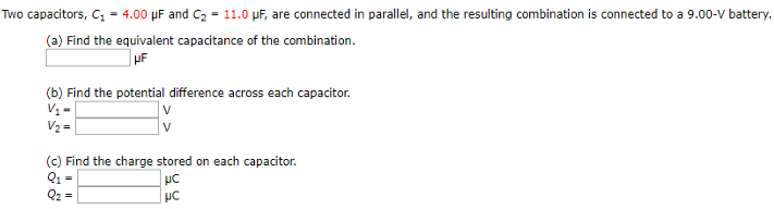 Two capacitors, C1 = 4.00 μF and C2 = 11.0 μF, are connected in parallel, and the resulting combination is connected to a 9.00-V battery. (a) Find the equivalent capacitance of the combination. μF (b) Find the potential difference across each capacitor. V1 = V V2 = V (c) Find the charge stored on each capacitor. Q1 = μC Q2 = μC