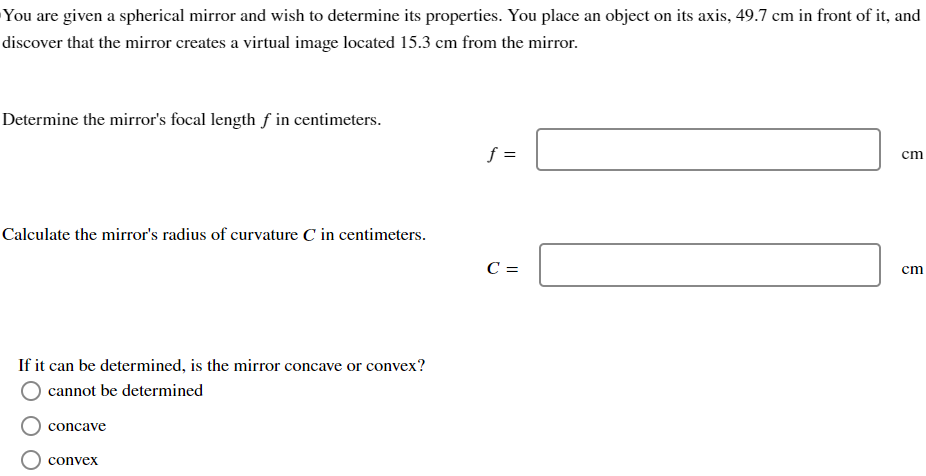 You are given a spherical mirror and wish to determine its properties. You place an object on its axis, 49.7 cm in front of it, and discover that the mirror creates a virtual image located 15.3 cm from the mirror. Determine the mirror's focal length f in centimeters. f = cm Calculate the mirror's radius of curvature C in centimeters. C = cm If it can be determined, is the mirror concave or convex? cannot be determined concave convex