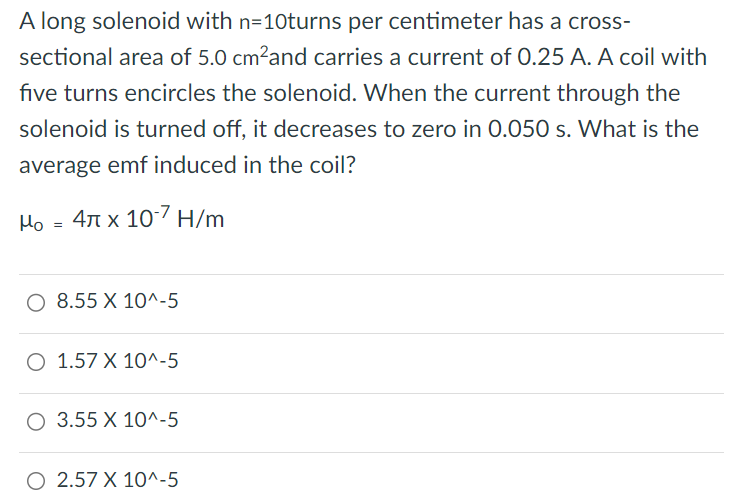 A long solenoid with n = 10 turns per centimeter has a cross-sectional area of 5.0 cm2 and carries a current of 0.25 A. A coil with five turns encircles the solenoid. When the current through the solenoid is turned off, it decreases to zero in 0.050 s. What is the average emf induced in the coil? μo = 4π×10−7 H/m 8.55×10^−5 1.57×10^−5 3.55×10^−5 2.57×10^−5 