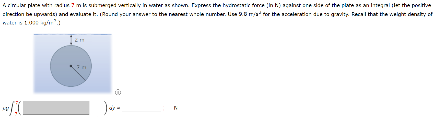 A circular plate with radius 7 m is submerged vertically in water as shown. Express the hydrostatic force (in N) against one side of the plate as an integral (let the positive direction be upwards) and evaluate it. (Round your answer to the nearest whole number. Use 9.8 m/s2 for the acceleration due to gravity. Recall that the weight density of water is 1,000 kg/m3.) 